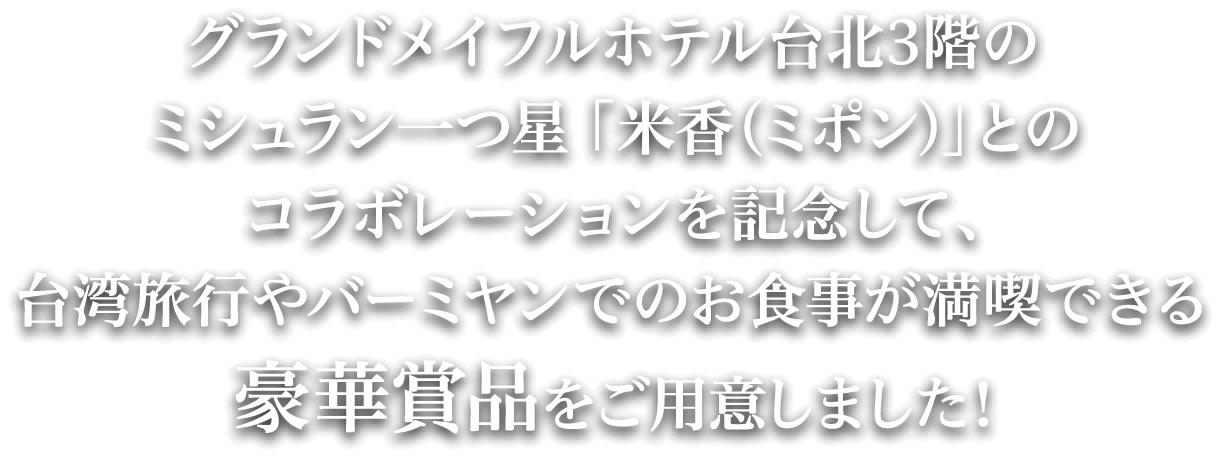グランドメイフルホテル台北3階のミシュラン一つ星 「米香（ミポン）」とのコラボレーションを記念して、台湾旅行やバーミヤンでのお食事が満喫できる豪華賞品をご用意しました！